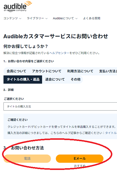 「Audibleカスタマーサービスにお問い合わせ」に問い合わせ内容を入力。
「３．お問い合わせ方法」に「電話」と「Eメール」が表示されるので、希望する問い合わせ方法をクリック。
電話 ⇒ step.3 へ　Eメール ⇒ step.4 へ